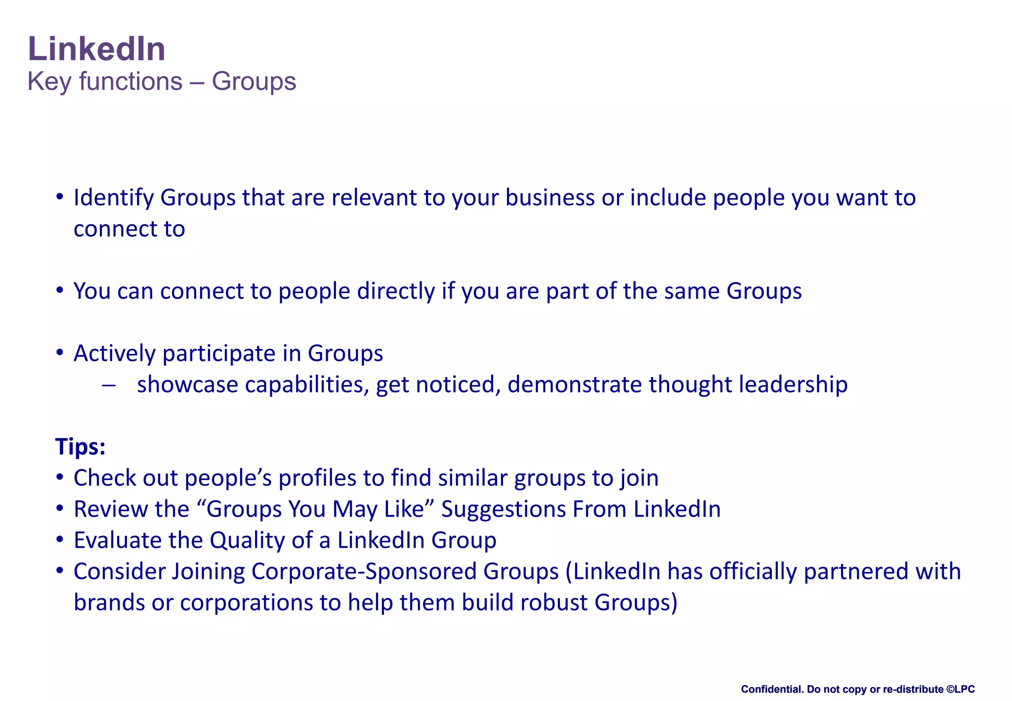 LinkedIn

Key functions – Groups

• Identify Groups that are relevant to your business or include people you want to
connect to
• You can connect to people directly if you are part of the same Groups

• Actively participate in Groups
 showcase capabilities, get noticed, demonstrate thought leadership
Tips:
• Check out people’s profiles to find similar groups to join
• Review the “Groups You May Like” Suggestions From LinkedIn
• Evaluate the Quality of a LinkedIn Group
• Consider Joining Corporate-Sponsored Groups (LinkedIn has officially partnered with
brands or corporations to help them build robust Groups)

Confidential. Do not copy or re-distribute ©LPC

 
