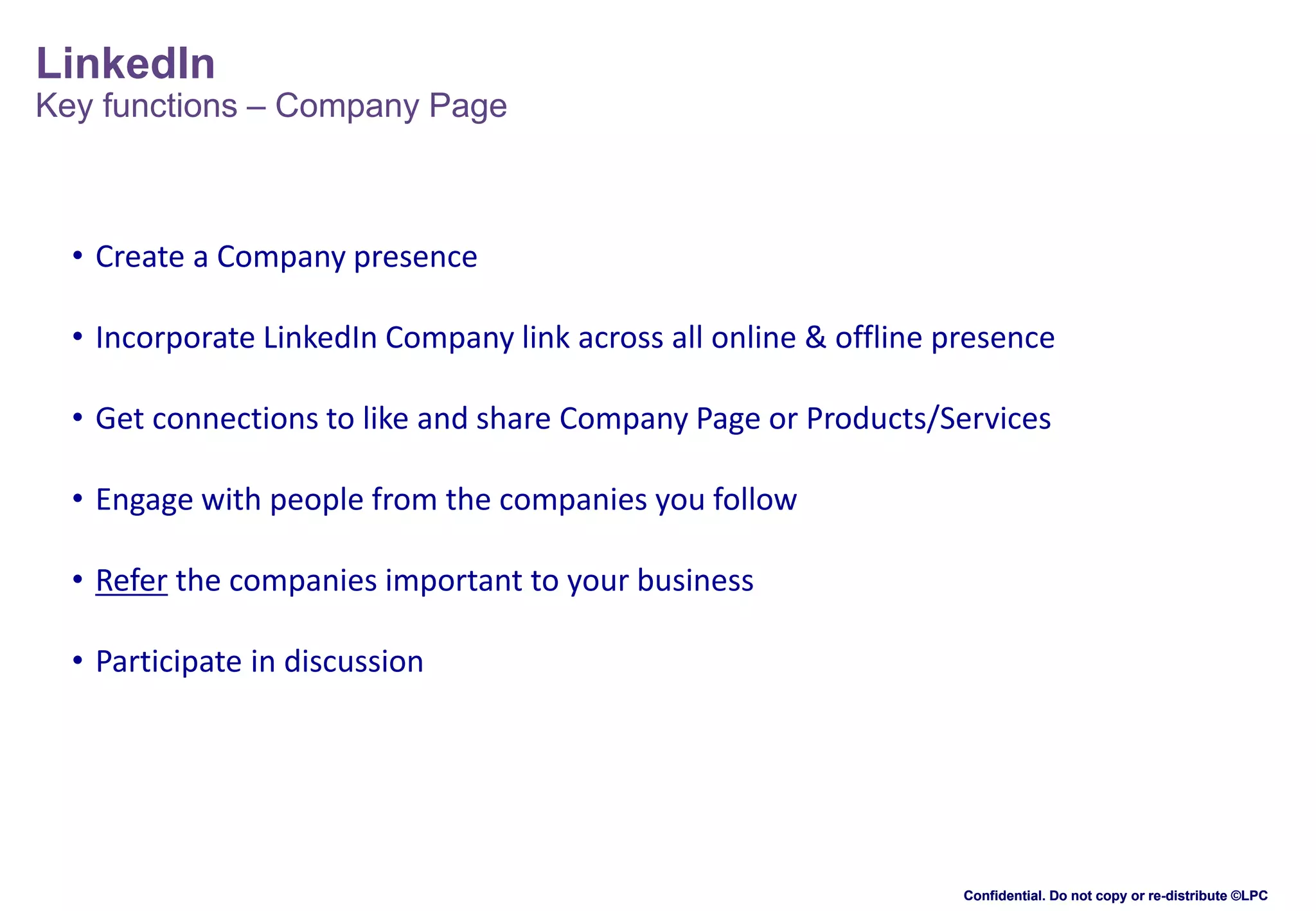 LinkedIn

Key functions – Company Page

• Create a Company presence
• Incorporate LinkedIn Company link across all online & offline presence
• Get connections to like and share Company Page or Products/Services
• Engage with people from the companies you follow
• Refer the companies important to your business

• Participate in discussion

Confidential. Do not copy or re-distribute ©LPC

 