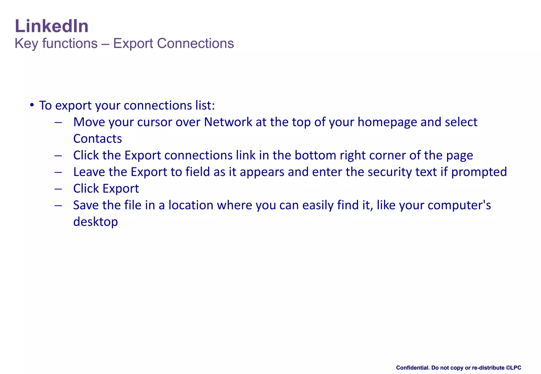 LinkedIn

Key functions – Export Connections

• To export your connections list:
 Move your cursor over Network at the top of your homepage and select
Contacts
 Click the Export connections link in the bottom right corner of the page
 Leave the Export to field as it appears and enter the security text if prompted
 Click Export
 Save the file in a location where you can easily find it, like your computer's
desktop

Confidential. Do not copy or re-distribute ©LPC

 