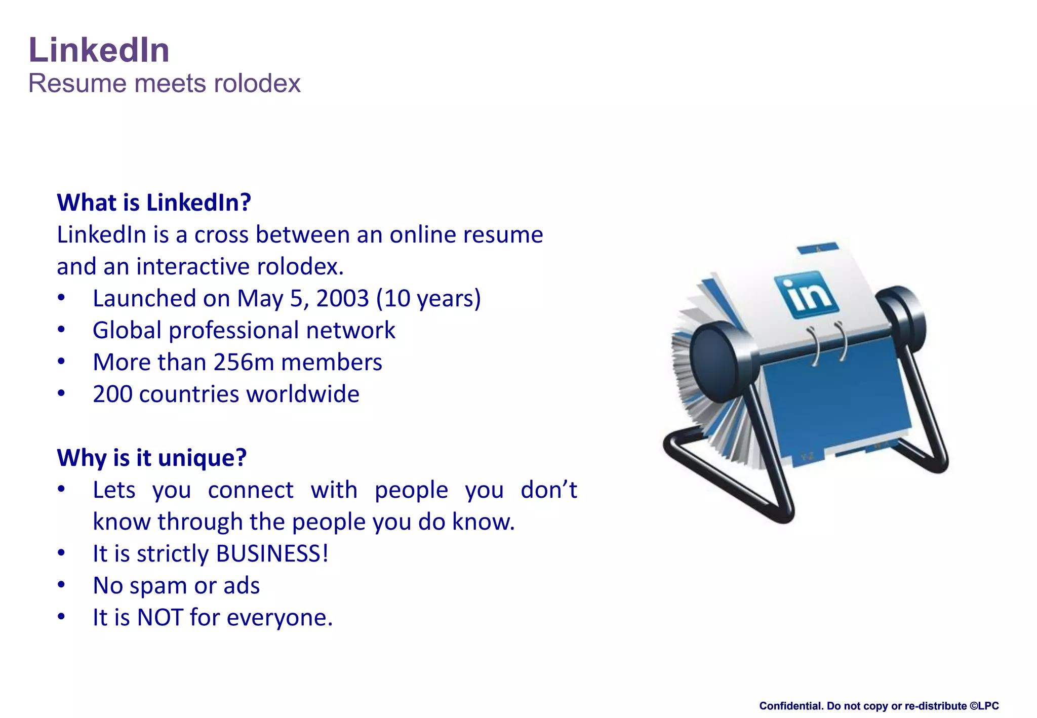LinkedIn
Resume meets rolodex

What is LinkedIn?
LinkedIn is a cross between an online resume
and an interactive rolodex.
• Launched on May 5, 2003 (10 years)
• Global professional network
• More than 256m members
• 200 countries worldwide
Why is it unique?
• Lets you connect with people you don’t
know through the people you do know.
• It is strictly BUSINESS!
• No spam or ads
• It is NOT for everyone.

Confidential. Do not copy or re-distribute ©LPC

 