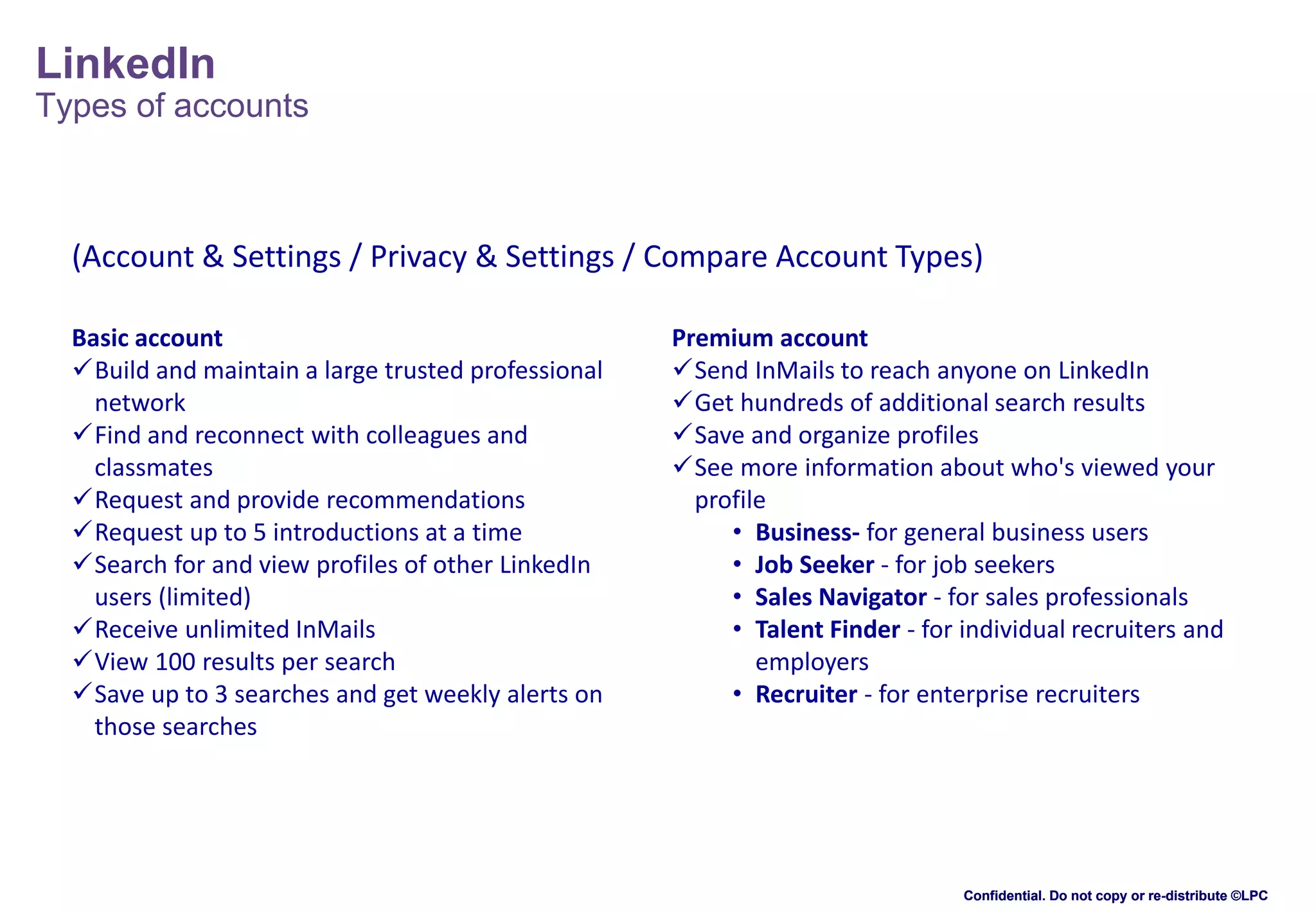LinkedIn
Types of accounts

(Account & Settings / Privacy & Settings / Compare Account Types)
Basic account
Build and maintain a large trusted professional
network
Find and reconnect with colleagues and
classmates
Request and provide recommendations
Request up to 5 introductions at a time
Search for and view profiles of other LinkedIn
users (limited)
Receive unlimited InMails
View 100 results per search
Save up to 3 searches and get weekly alerts on
those searches

Premium account
Send InMails to reach anyone on LinkedIn
Get hundreds of additional search results
Save and organize profiles
See more information about who's viewed your
profile
• Business- for general business users
• Job Seeker - for job seekers
• Sales Navigator - for sales professionals
• Talent Finder - for individual recruiters and
employers
• Recruiter - for enterprise recruiters

Confidential. Do not copy or re-distribute ©LPC

 