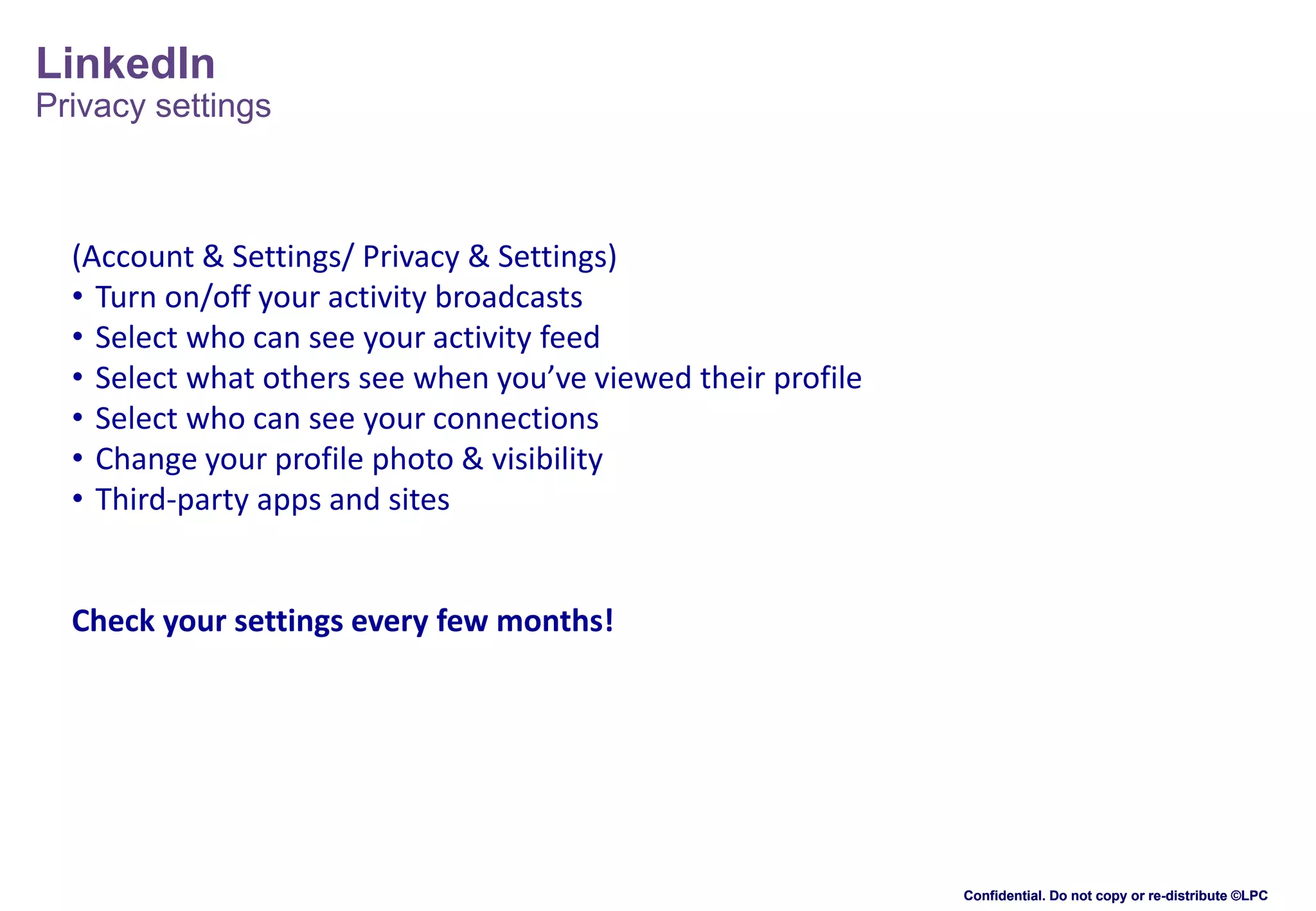 LinkedIn
Privacy settings

(Account & Settings/ Privacy & Settings)
• Turn on/off your activity broadcasts
• Select who can see your activity feed
• Select what others see when you’ve viewed their profile
• Select who can see your connections
• Change your profile photo & visibility
• Third-party apps and sites

Check your settings every few months!

Confidential. Do not copy or re-distribute ©LPC

 
