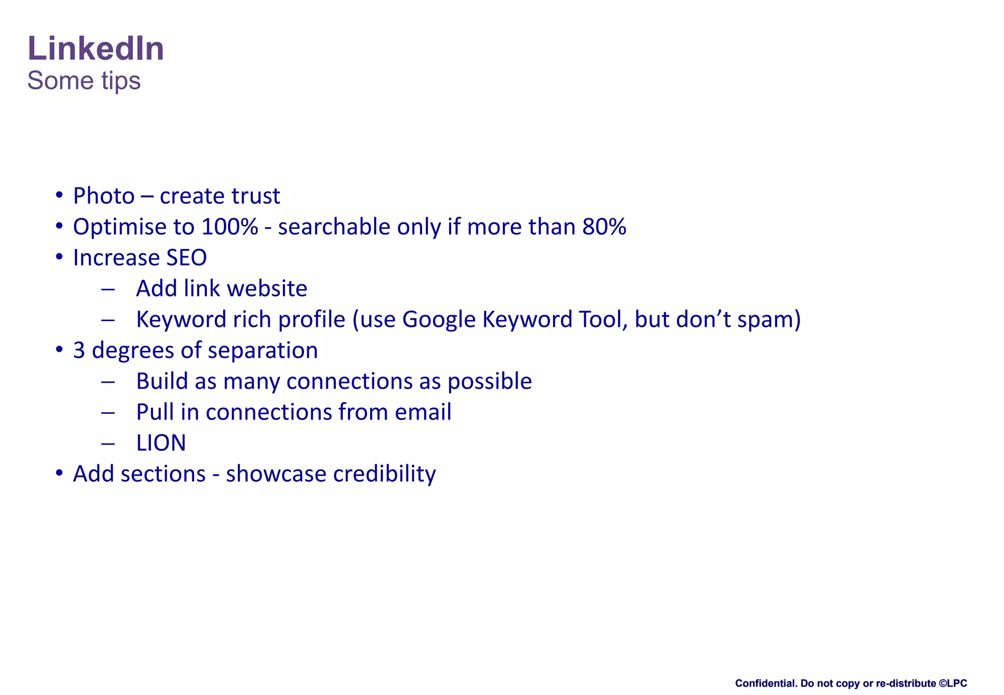 LinkedIn
Some tips

• Photo – create trust
• Optimise to 100% - searchable only if more than 80%
• Increase SEO
 Add link website
 Keyword rich profile (use Google Keyword Tool, but don’t spam)
• 3 degrees of separation
 Build as many connections as possible
 Pull in connections from email
 LION
• Add sections - showcase credibility

Confidential. Do not copy or re-distribute ©LPC

 