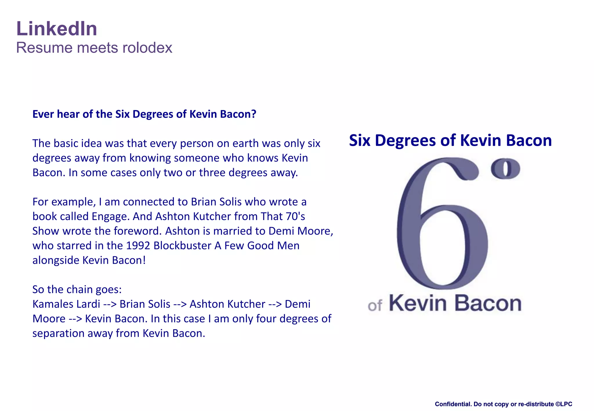 LinkedIn
Resume meets rolodex

Ever hear of the Six Degrees of Kevin Bacon?
The basic idea was that every person on earth was only six
degrees away from knowing someone who knows Kevin
Bacon. In some cases only two or three degrees away.

Six Degrees of Kevin Bacon

For example, I am connected to Brian Solis who wrote a
book called Engage. And Ashton Kutcher from That 70's
Show wrote the foreword. Ashton is married to Demi Moore,
who starred in the 1992 Blockbuster A Few Good Men
alongside Kevin Bacon!
So the chain goes:
Kamales Lardi --> Brian Solis --> Ashton Kutcher --> Demi
Moore --> Kevin Bacon. In this case I am only four degrees of
separation away from Kevin Bacon.

Confidential. Do not copy or re-distribute ©LPC

 