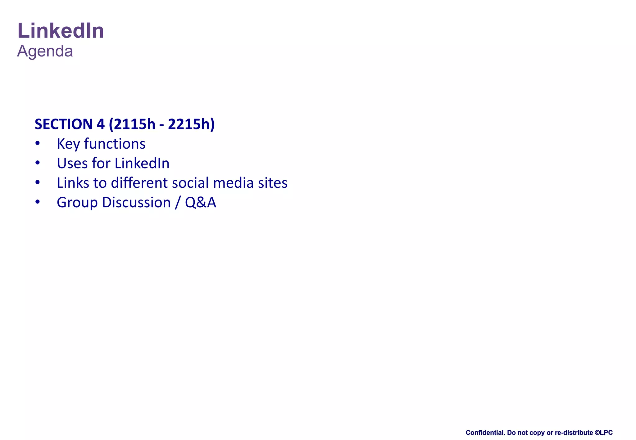 LinkedIn
Agenda

SECTION 4 (2115h - 2215h)
• Key functions
• Uses for LinkedIn
• Links to different social media sites
• Group Discussion / Q&A

Confidential. Do not copy or re-distribute ©LPC

 