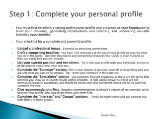 



You must first establish a strong professional profile and presence as your foundation to
build your influence, generating introductions and referrals, and uncovering valuable
business opportunities.

Your checklist for a complete and powerful profile:

2.

Upload a professional image. Essential to attracting connections
Craft a compelling headline. You have 120 characters at the top of your profile to describe what

3.

List your current position and two others. Tie it into your profile with your keywords, ensure to

4.

Complete the “Summary” section. This is your chance to position yourself by describing who you

5.

Complete the “Specialities” section. Use customer focused keywords, as these are the terms that

6.

Give recommendations first. Request recommendations (LinkedIn’s version of testimonials) to be

7.

Complete the “Interests” and “Groups” sections. These are hyperlinked and will connect you

1.

you do in the world. Use brief descriptive and compelling keywords that speak to your markets so
they can easily find you on LinkedIn.
be descriptive about what your role was.

are and what you can do for people. Tip – write your summary in third person.

will help you show up in search results within LinkedIn. A note about keywords, these are not
necessarily industry buzzwords, but should be words that your customers would use to try and find
someone like you.
used on your profile. Best way to get them, give them first.
with others in these groups.

Gordon Diver

 