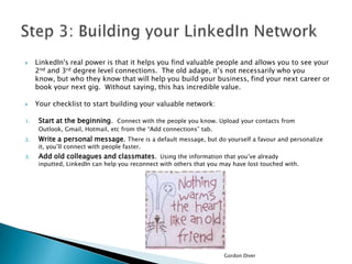 


1.

LinkedIn's real power is that it helps you find valuable people and allows you to see your
2nd and 3rd degree level connections. The old adage, it’s not necessarily who you
know, but who they know that will help you build your business, find your next career or
book your next gig. Without saying, this has incredible value.
Your checklist to start building your valuable network:
Start at the beginning. Connect with the people you know. Upload your contacts from
Outlook, Gmail, Hotmail, etc from the “Add connections” tab.

2.

Write a personal message. There is a default message, but do yourself a favour and personalize

3.

Add old colleagues and classmates. Using the information that you’ve already

it, you’ll connect with people faster.

inputted, LinkedIn can help you reconnect with others that you may have lost touched with.

Gordon Diver

 