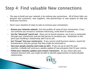 


1.

2.

3.

4.

5.

The way to build out your network is by making new connections. All of these folks can
become new customers, new suppliers, new partnerships or new experts to help you
build your business.
Here’s your checklist of steps to take to increase your connections:
Browse your networks network. Visit the profiles of some of your connections, if you
see someone you missed or someone interesting, invite them to connect.
Use the “Advanced” search tool. Once you’ve found someone, see if you’re connected
through your connections and ask that person to introduce you. Remember at this
point your building a relationship, don’t try to sell.
Join “Groups” that your market joins. If you service small business owners, search for
entrepreneurs and join groups that they might be interested in.
Save your people searches and create an alert. If you set up an alert for your
searches, LinkedIn will send you a weekly update of new prospects that fit your criteria.
Follow your networks updates and contacts interactions. As you notice who your
network interacts with, you might be able to identify opportunities to build valuable
relationships.

Gordon Diver

 