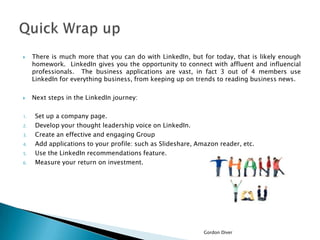 



1.
2.
3.
4.
5.
6.

There is much more that you can do with LinkedIn, but for today, that is likely enough
homework. LinkedIn gives you the opportunity to connect with affluent and influencial
professionals. The business applications are vast, in fact 3 out of 4 members use
LinkedIn for everything business, from keeping up on trends to reading business news.
Next steps in the LinkedIn journey:
Set up a company page.
Develop your thought leadership voice on LinkedIn.
Create an effective and engaging Group
Add applications to your profile: such as Slideshare, Amazon reader, etc.
Use the LinkedIn recommendations feature.
Measure your return on investment.

Gordon Diver

 