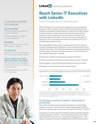 Marketing Solutions


                                      Reach Senior IT Executives
                                      with LinkedIn
IT DECISION MAKERS                    LinkedIn IT Hardware Buyer Audience Study, 2011
ON LINKEDIN
                                      With IT budgets on the rise and most organizations planning significant
ACTIVE BUYERS                         purchases in 2011-12, opportunities for IT Hardware marketers abound.
100% plan hardware purchases in       LinkedIn’s membership includes leaders from every Fortune 500 company1
the next 12 months                    as well as executives at thousands of small and mid-sized businesses.
                                      LinkedIn connects marketers with the most influential, affluent, and
75% plan hardware purchases in
                                      educated audience on the web2 – but can it connect you with senior IT
3 or more categories
                                      executives? This is the question we examined in LinkedIn’s 2011 U.S. IT
                                      Hardware Buyer audience study.
ENGAGED
Spend 5-9x more time on LinkedIn
                                      We surveyed 800 IT leaders and C-level executives in the U.S. who are
than leading IT channels
                                      involved in hardware purchase decisions at their companies and are active
                                      members of LinkedIn. The study examined decision-making responsibilities,
CONNECTED                             LinkedIn usage, trust factors, purchase intentions, and brand affinities to
Network with 3-5x more colleagues
                                      learn whether executives on LinkedIn:
than the average LinkedIn member
                                      • Actively use LinkedIn to do their jobs and make IT decisions
TRUST LINKEDIN & THEIR
                                      • Influence and direct IT hardware purchase decisions at their companies
PROFESSIONAL NETWORK
98% rely on their work colleagues /   • Have budget for major IT hardware purchases in the next 12 months
professional network for IT product
                                      • Recognize and recommend specific hardware brands
recommendations
63% look specifically to LinkedIn
for IT information                    SENIORITY OF HARDWARE BUYER STUDY PARTICIPANTS

                                      CIO, CTO, COO                                                                                         IT C-LEVEL

                                                      VP

                                            DIRECTOR                                                                                        IT LEADERS

                                            MANAGER


                                                           0%              10%             20%             30%             40%             50%

                                      Participants in LinkedIn’s 2011 IT Hardware Buyer audience study included a representative sample of C-level IT
                                      executives (CIOs, CTOs, and COOs with IT responsibilities) and IT Leaders (VPs, Directors, and Managers). At the time
                                      the survey was conducted, 87,000 IT decision makers were active on LinkedIn each month, and the number continue to
                                      grow. Base: all survey respondents (n=800)



                                      IT executives are active on LinkedIn – and not just for
                                      job searches
                                      The number of channels that compete for the attention of technology
                                      leaders is on the rise. How are these IT leaders using LinkedIn, and how
                                      does their LinkedIn usage compare with time spent on leading IT channels?

                                      As a group, IT professionals tend to be early adopters and have long been
                                      actively engaged on LinkedIn. In fact, IT professionals who visit LinkedIn
                                      spend more time on site per visit – and view more pages per visit – than
                                      they do at leading IT sites such as ZDNet, IDG, and Ziff Davis Enterprise.3
                                                                                                                                                              1
 
