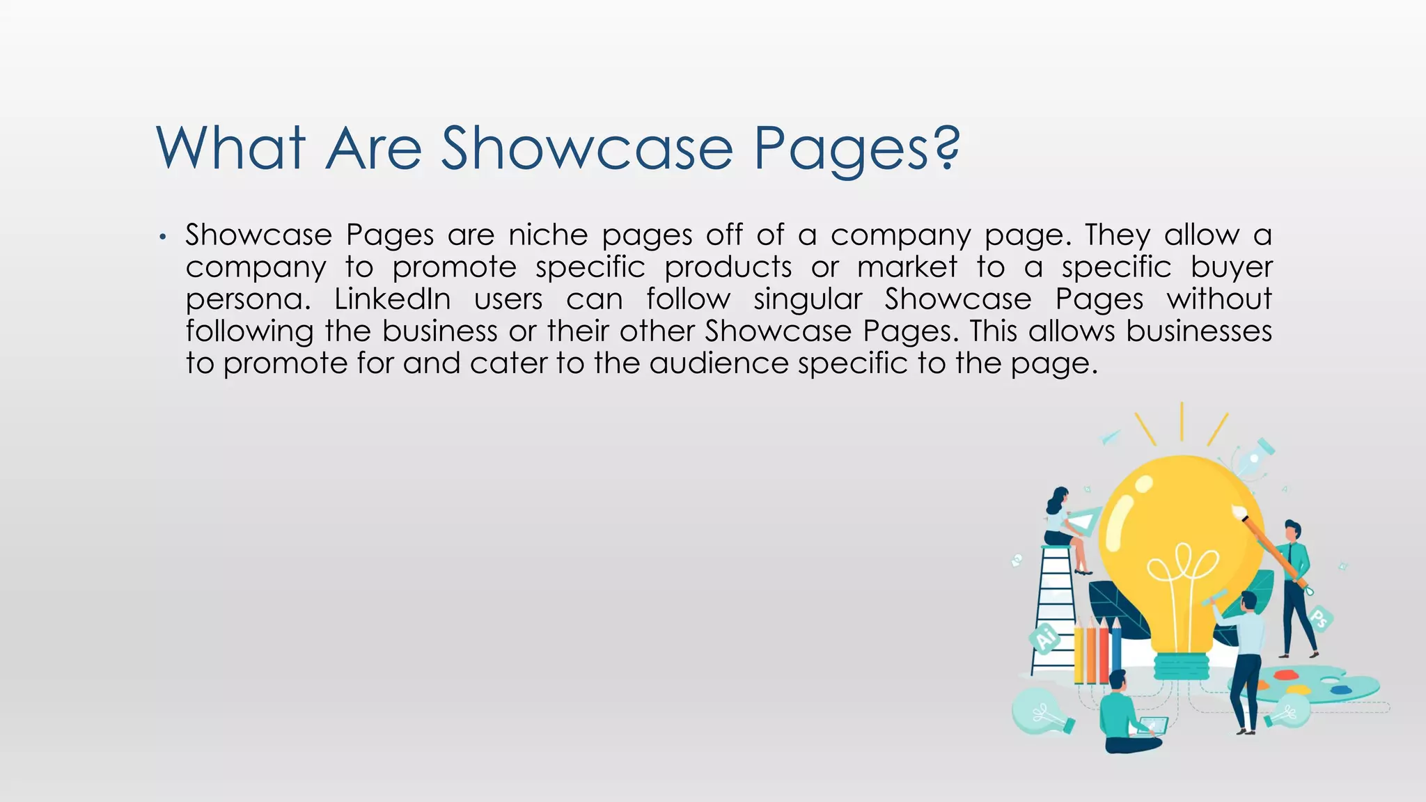What Are Showcase Pages?
• Showcase Pages are niche pages off of a company page. They allow a
company to promote specific products or market to a specific buyer
persona. LinkedIn users can follow singular Showcase Pages without
following the business or their other Showcase Pages. This allows businesses
to promote for and cater to the audience specific to the page.
 