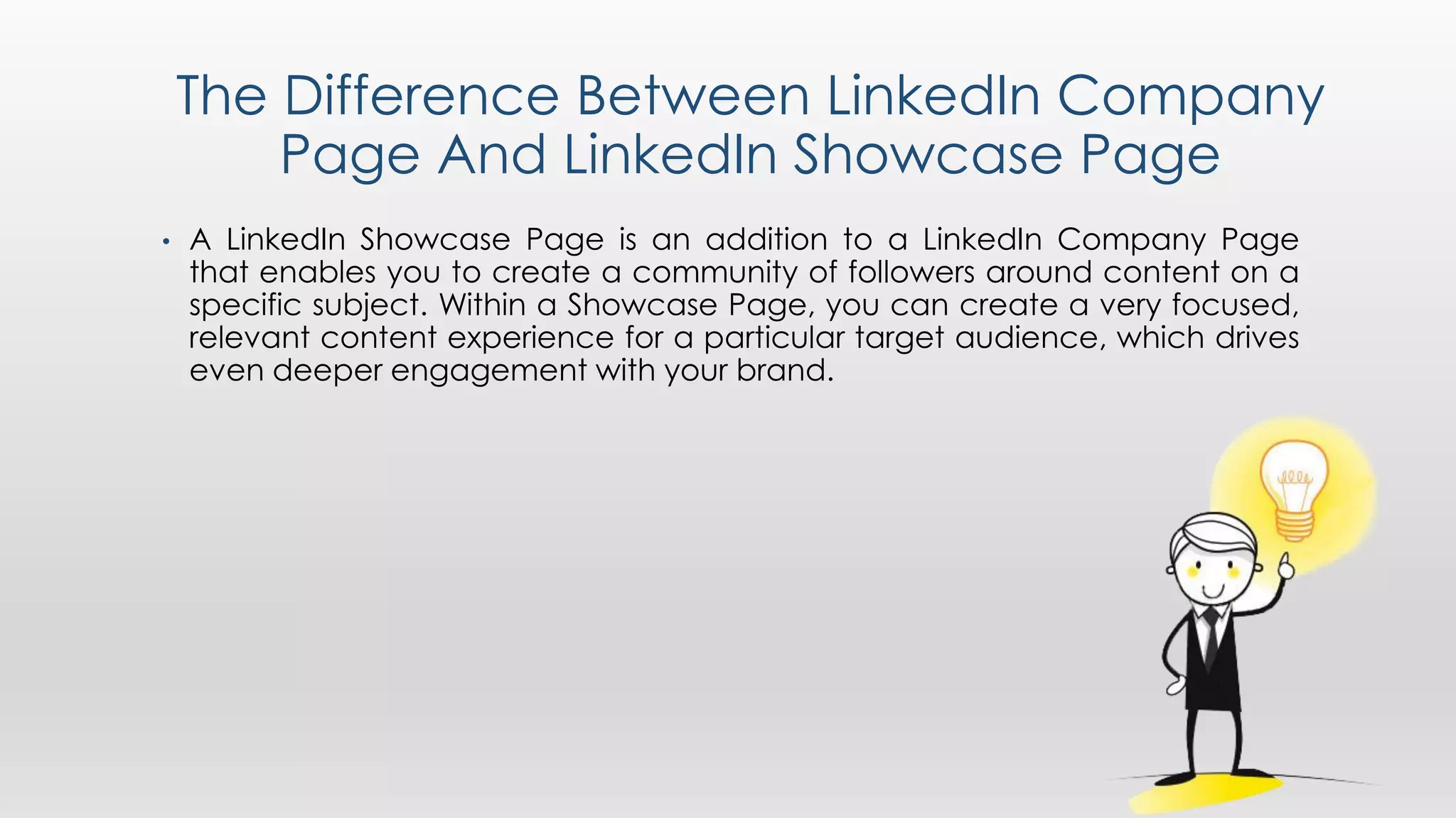 The Difference Between LinkedIn Company
Page And LinkedIn Showcase Page
• A LinkedIn Showcase Page is an addition to a LinkedIn Company Page
that enables you to create a community of followers around content on a
specific subject. Within a Showcase Page, you can create a very focused,
relevant content experience for a particular target audience, which drives
even deeper engagement with your brand.
 