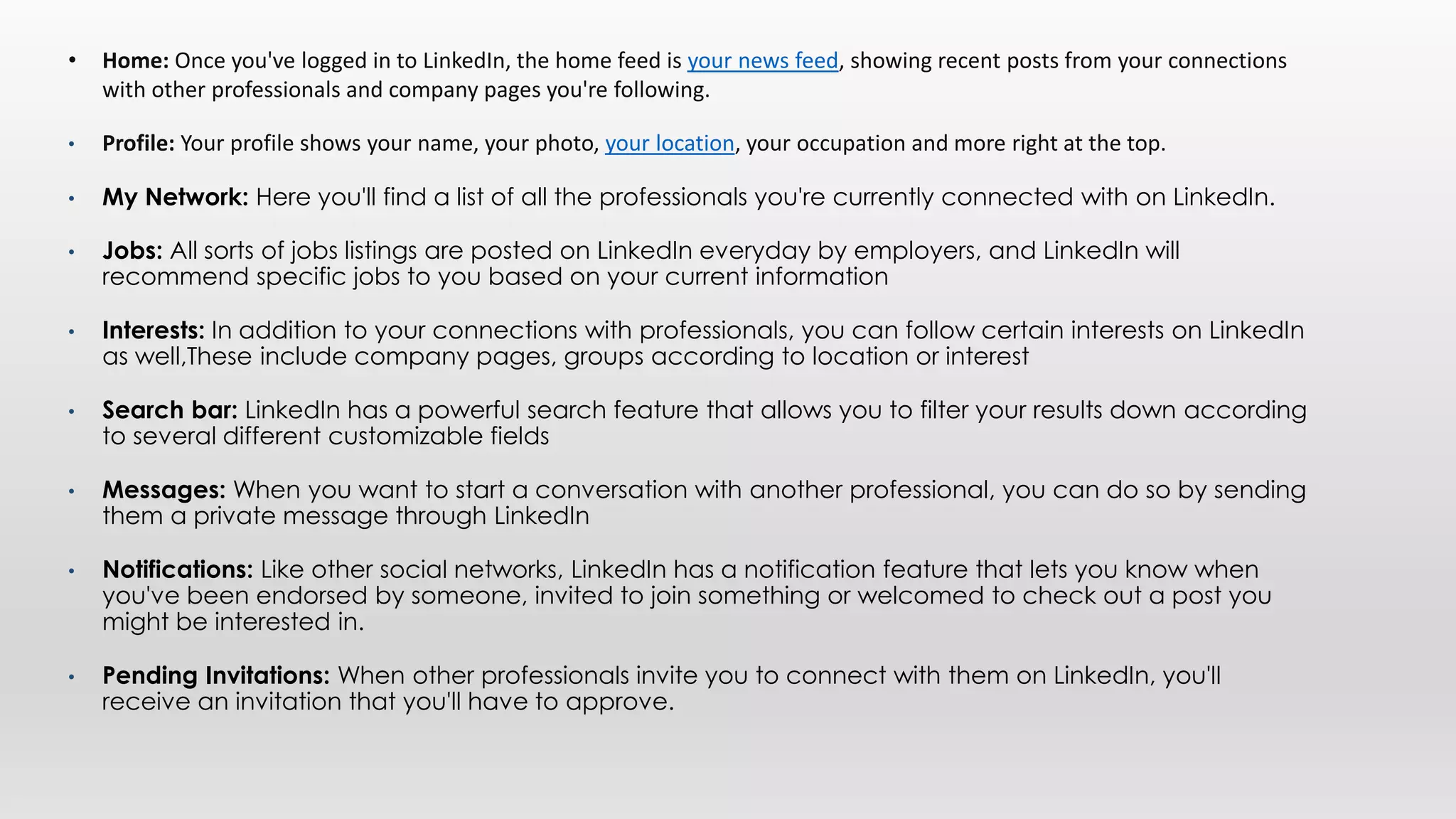 • Home: Once you've logged in to LinkedIn, the home feed is your news feed, showing recent posts from your connections
with other professionals and company pages you're following.
• Profile: Your profile shows your name, your photo, your location, your occupation and more right at the top.
• My Network: Here you'll find a list of all the professionals you're currently connected with on LinkedIn.
• Jobs: All sorts of jobs listings are posted on LinkedIn everyday by employers, and LinkedIn will
recommend specific jobs to you based on your current information
• Interests: In addition to your connections with professionals, you can follow certain interests on LinkedIn
as well,These include company pages, groups according to location or interest
• Search bar: LinkedIn has a powerful search feature that allows you to filter your results down according
to several different customizable fields
• Messages: When you want to start a conversation with another professional, you can do so by sending
them a private message through LinkedIn
• Notifications: Like other social networks, LinkedIn has a notification feature that lets you know when
you've been endorsed by someone, invited to join something or welcomed to check out a post you
might be interested in.
• Pending Invitations: When other professionals invite you to connect with them on LinkedIn, you'll
receive an invitation that you'll have to approve.
 