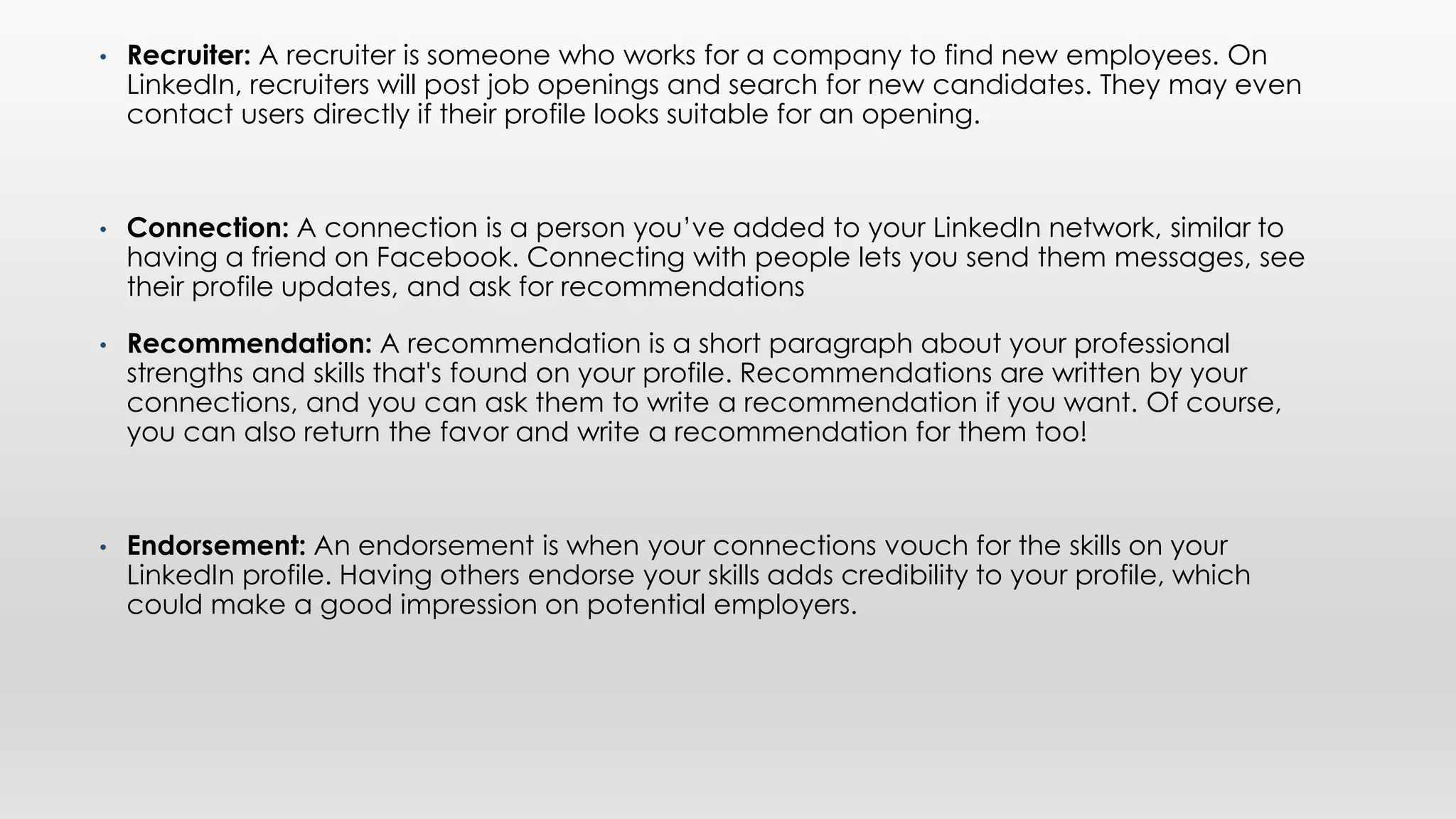 • Recruiter: A recruiter is someone who works for a company to find new employees. On
LinkedIn, recruiters will post job openings and search for new candidates. They may even
contact users directly if their profile looks suitable for an opening.
• Connection: A connection is a person you’ve added to your LinkedIn network, similar to
having a friend on Facebook. Connecting with people lets you send them messages, see
their profile updates, and ask for recommendations
• Recommendation: A recommendation is a short paragraph about your professional
strengths and skills that's found on your profile. Recommendations are written by your
connections, and you can ask them to write a recommendation if you want. Of course,
you can also return the favor and write a recommendation for them too!
• Endorsement: An endorsement is when your connections vouch for the skills on your
LinkedIn profile. Having others endorse your skills adds credibility to your profile, which
could make a good impression on potential employers.
 
