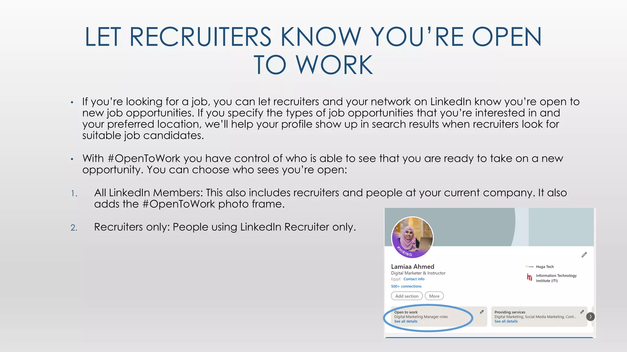 LET RECRUITERS KNOW YOU’RE OPEN
TO WORK
• If you’re looking for a job, you can let recruiters and your network on LinkedIn know you’re open to
new job opportunities. If you specify the types of job opportunities that you’re interested in and
your preferred location, we’ll help your profile show up in search results when recruiters look for
suitable job candidates.
• With #OpenToWork you have control of who is able to see that you are ready to take on a new
opportunity. You can choose who sees you’re open:
1. All LinkedIn Members: This also includes recruiters and people at your current company. It also
adds the #OpenToWork photo frame.
2. Recruiters only: People using LinkedIn Recruiter only.
 