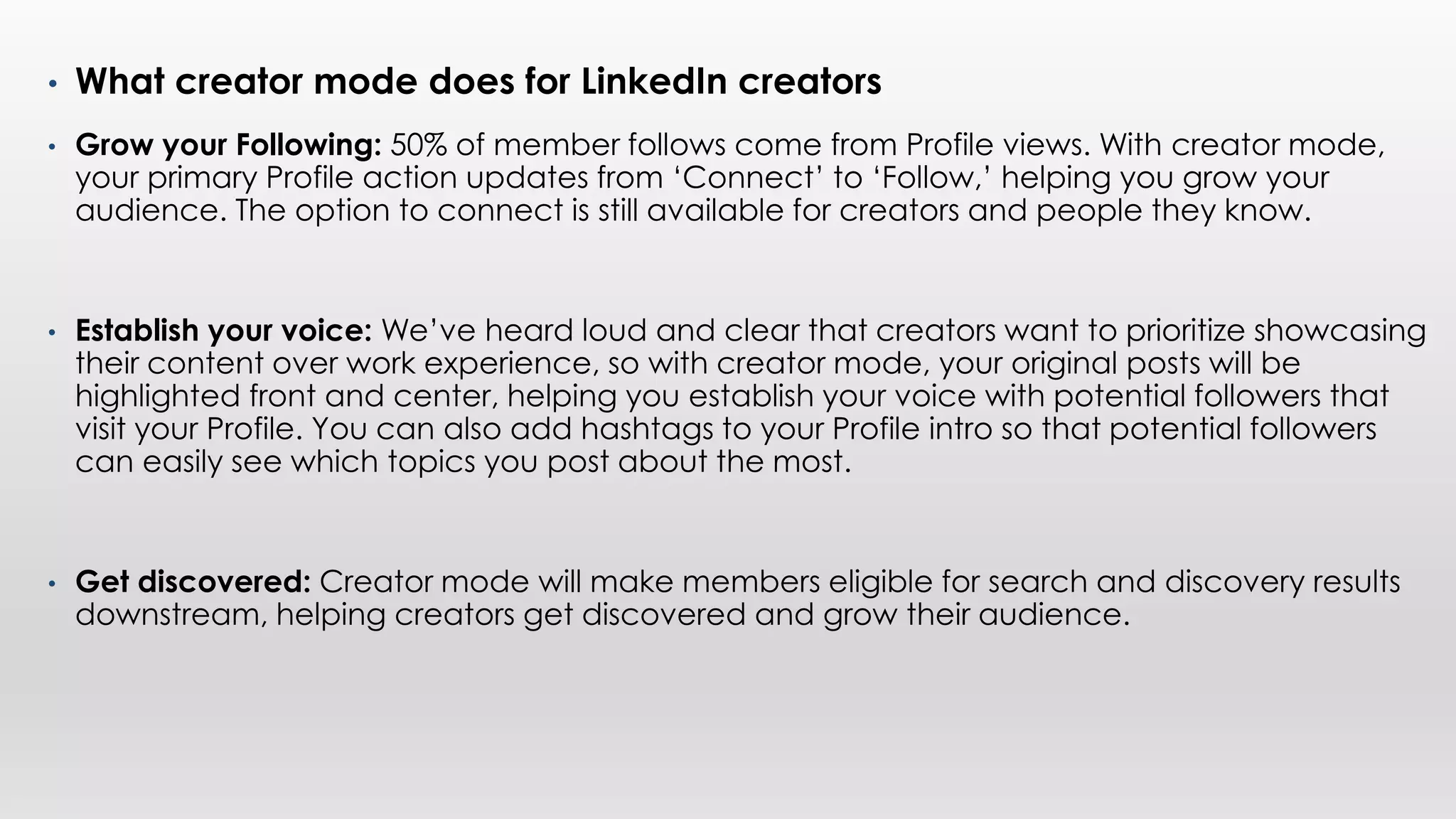 • What creator mode does for LinkedIn creators
• Grow your Following: 50% of member follows come from Profile views. With creator mode,
your primary Profile action updates from ‘Connect’ to ‘Follow,’ helping you grow your
audience. The option to connect is still available for creators and people they know.
• Establish your voice: We’ve heard loud and clear that creators want to prioritize showcasing
their content over work experience, so with creator mode, your original posts will be
highlighted front and center, helping you establish your voice with potential followers that
visit your Profile. You can also add hashtags to your Profile intro so that potential followers
can easily see which topics you post about the most.
• Get discovered: Creator mode will make members eligible for search and discovery results
downstream, helping creators get discovered and grow their audience.
 