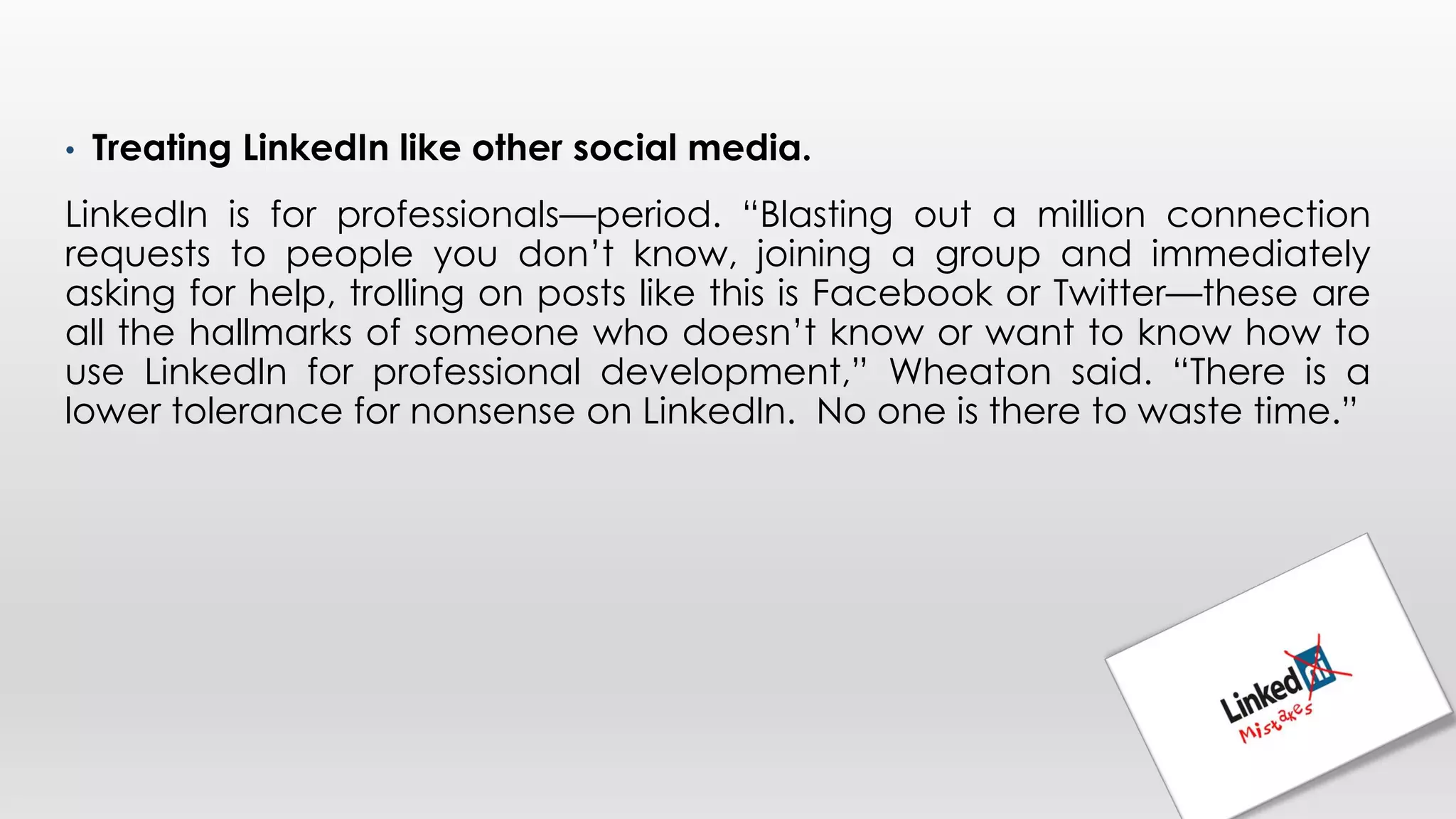 • Treating LinkedIn like other social media.
LinkedIn is for professionals—period. “Blasting out a million connection
requests to people you don’t know, joining a group and immediately
asking for help, trolling on posts like this is Facebook or Twitter—these are
all the hallmarks of someone who doesn’t know or want to know how to
use LinkedIn for professional development,” Wheaton said. “There is a
lower tolerance for nonsense on LinkedIn. No one is there to waste time.”
 