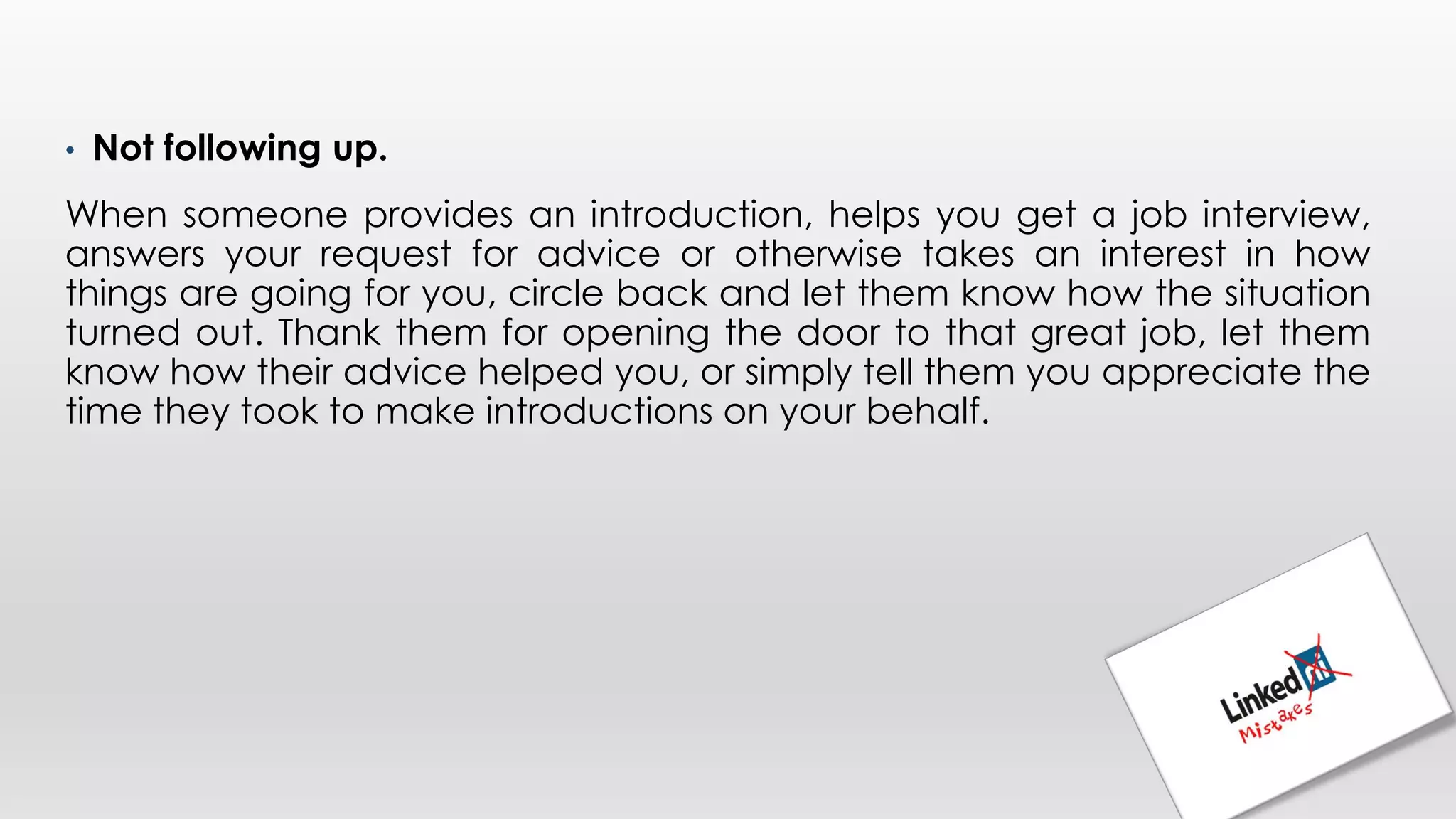 • Not following up.
When someone provides an introduction, helps you get a job interview,
answers your request for advice or otherwise takes an interest in how
things are going for you, circle back and let them know how the situation
turned out. Thank them for opening the door to that great job, let them
know how their advice helped you, or simply tell them you appreciate the
time they took to make introductions on your behalf.
 