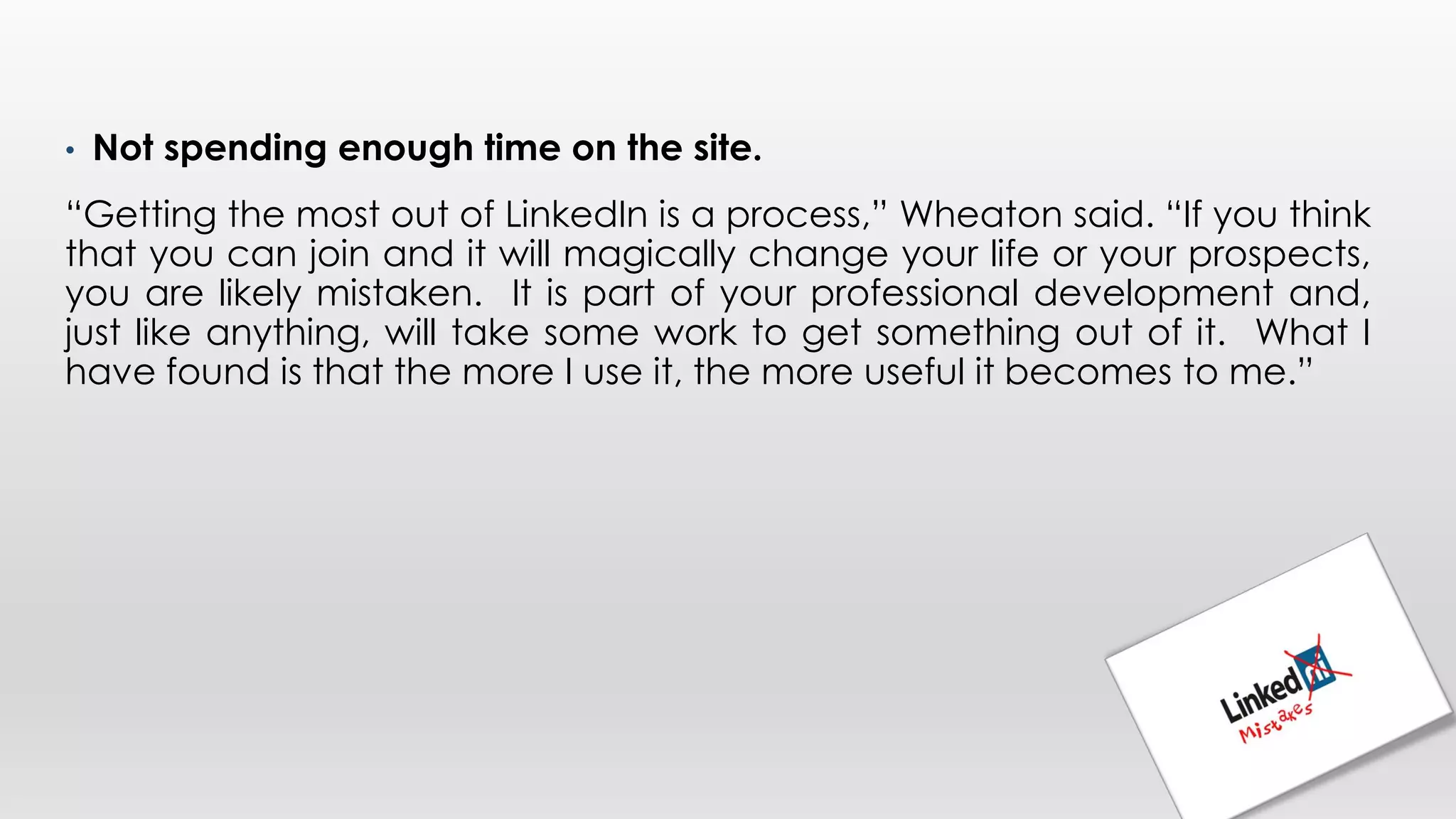 • Not spending enough time on the site.
“Getting the most out of LinkedIn is a process,” Wheaton said. “If you think
that you can join and it will magically change your life or your prospects,
you are likely mistaken. It is part of your professional development and,
just like anything, will take some work to get something out of it. What I
have found is that the more I use it, the more useful it becomes to me.”
 