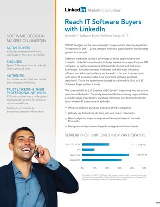 Marketing Solutions


                                      Reach IT Software Buyers
                                      with LinkedIn
SOFTWARE DECISION                     LinkedIn IT Software Buyer Audience Study, 2011
MAKERS ON LINKEDIN
                                      With IT budgets on the rise and most IT organizations planning significant
ACTIVE BUYERS                         investments in 2011-12, the software market is positioned for its strongest
92% plan enterprise software          growth in a decade.1
purchases in the next 12 months
                                      Software marketers can take advantage of these opportunities with
ENGAGED                               LinkedIn. LinkedIn’s membership includes leaders from every Fortune 500
Spend 5-9x more time at LinkedIn      company2 as well as executives at thousands of small and mid-sized
than leading IT sites                 businesses. LinkedIn connects marketers with the most influential,
                                      affluent, and educated audience on the web3 – but can it connect you
AUTHENTIC                             with senior IT executives who drive enterprise software purchase
Participate under their real names
                                      decisions? This is the question we looked at in LinkedIn’s 2011 U.S. IT
and company affiliations
                                      Software Buyer audience study.

TRUST LINKEDIN & THEIR                We surveyed 800 U.S. IT Leaders and C-Level IT executives who are active
PROFESSIONAL NETWORK                  members of LinkedIn. The study examined decision-making responsibilities,
93% rely on their work colleagues /
                                      LinkedIn usage, trust factors, purchase intentions, and brand affinities to
professional network for software
                                      learn whether IT executives on LinkedIn:
recommendations
56% look to LinkedIn for              • Influence software purchase decisions at their companies
enterprise software information
                                      • Actively use LinkedIn to do their jobs and make IT decisions

                                      • Have budget for major enterprise software purchases in the next
                                        12 months

                                      • Recognize and recommend specific enterprise software brands


                                      SENIORITY OF LINKEDIN STUDY PARTICIPANTS

                                      CIO, CTO, COO                                                                               IT C-LEVEL

                                                VP

                                          DIRECTOR                                                                                IT LEADERS

                                          MANAGER



                                                      0%             10%              20%               30%               40%               50%


                                                      Participants in the 2011 IT Software Buyer audience study included a representative sample
                                                      of C-level IT executives (CIOs, CTOs and COOs with IT responsibilities) and IT Leaders (VPs,
                                                      Directors, and Managers). Base: all survey respondents (n=800)




                                                                                                                                                     1
 