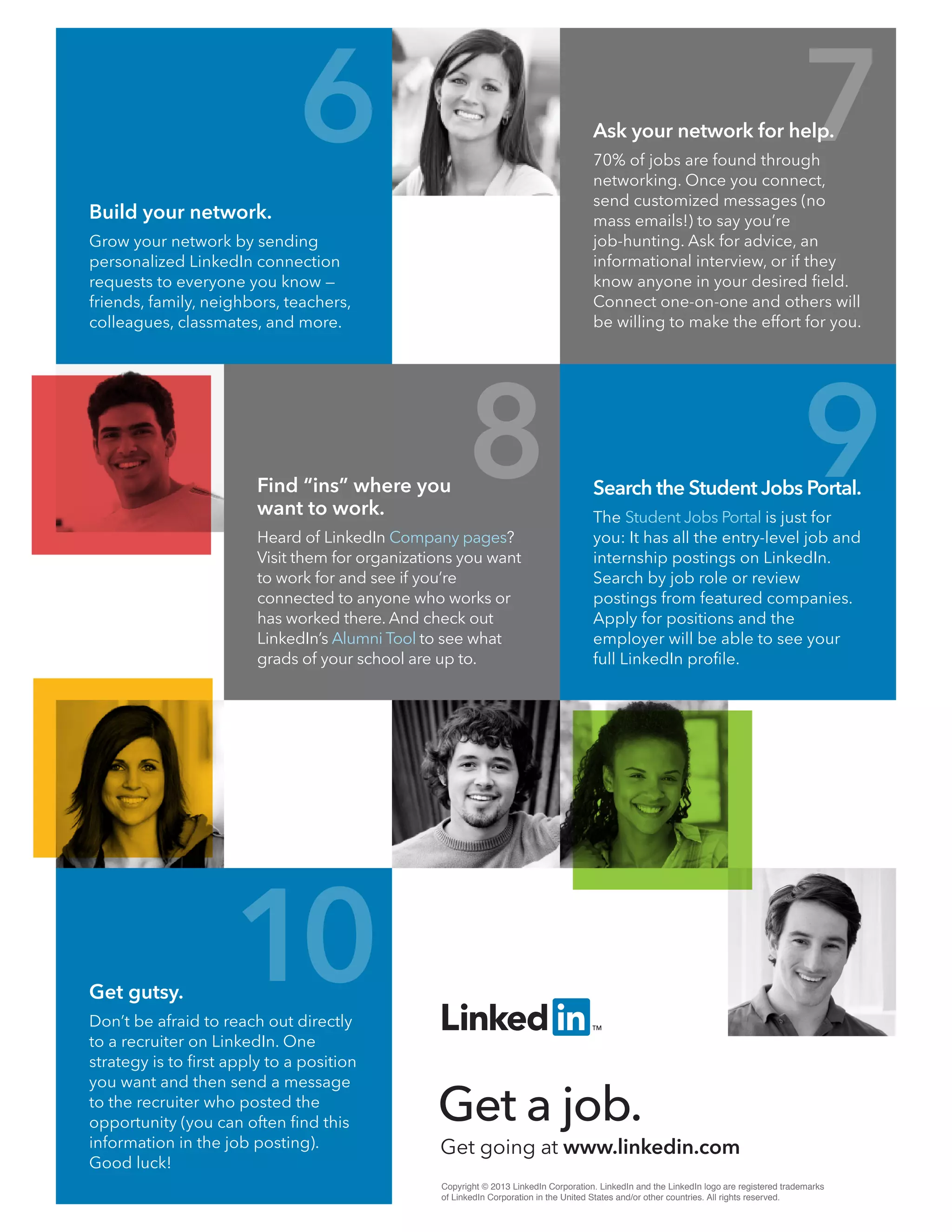 Find “ins” where you
want to work.
Heard of LinkedIn Company pages?
Visit them for organizations you want
to work for and see if you’re
connected to anyone who works or
has worked there. And check out
LinkedIn’s Alumni Tool to see what
grads of your school are up to.
Copyright © 2013 LinkedIn Corporation. LinkedIn and the LinkedIn logo are registered trademarks
of LinkedIn Corporation in the United States and/or other countries. All rights reserved.
Get going at www.linkedin.com
Get a job.
Build your network.
Grow your network by sending
personalized LinkedIn connection
requests to everyone you know —
friends, family, neighbors, teachers,
colleagues, classmates, and more.
Search the Student Jobs Portal.
The Student Jobs Portal is just for
you: It has all the entry-level job and
internship postings on LinkedIn.
Search by job role or review
postings from featured companies.
Apply for positions and the
employer will be able to see your
full LinkedIn proﬁle.
Get gutsy.
Don’t be afraid to reach out directly
to a recruiter on LinkedIn. One
strategy is to ﬁrst apply to a position
you want and then send a message
to the recruiter who posted the
opportunity (you can often ﬁnd this
information in the job posting).
Good luck!
Ask your network for help.
70% of jobs are found through
networking. Once you connect,
send customized messages (no
mass emails!) to say you’re
job-hunting. Ask for advice, an
informational interview, or if they
know anyone in your desired ﬁeld.
Connect one-on-one and others will
be willing to make the effort for you.
6
8 9
10
7
 