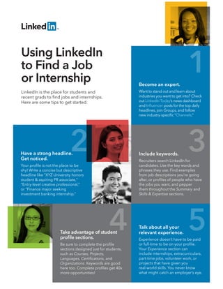 Become an expert.
Want to stand out and learn about
industries you want to get into? Check
out LinkedIn Today’s news dashboard
and Inﬂuencer posts for the top daily
headlines, join Groups, and follow
new industry-speciﬁc “Channels.”
LinkedIn is the place for students and
recent grads to ﬁnd jobs and internships.
Here are some tips to get started.
Using LinkedIn
to Find a Job
or Internship
Have a strong headline.
Get noticed.
Your proﬁle is not the place to be
shy! Write a concise but descriptive
headline like "XYZ University honors
student & aspiring PR associate,"
“Entry-level creative professional,”
or “Finance major seeking
investment banking internship.”
Include keywords.
Recruiters search LinkedIn for
candidates. Use the key words and
phrases they use. Find examples
from job descriptions you’re going
after, or proﬁles of people who have
the jobs you want, and pepper
them throughout the Summary and
Skills & Expertise sections.
Take advantage of student
proﬁle sections.
Be sure to complete the proﬁle
sections designed just for students,
such as Courses, Projects,
Languages, Certiﬁcations, and
Organizations. Keywords are good
here too. Complete proﬁles get 40x
more opportunities!
Talk about all your
relevant experience.
Experience doesn’t have to be paid
or full-time to be on your proﬁle.
Your Experience section can
include internships, extracurriculars,
part-time jobs, volunteer work, or
projects that have given you
real-world skills. You never know
what might catch an employer’s eye.
1
2 3
4 5
 