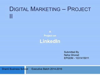 DIGITAL MARKETING – PROJECT
II
A
Project on
LinkedIn
Submitted By
Neha Ghorad
EPGDM - 1031415011
Shanti Business School Executive Batch 2014-2016
 