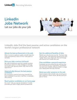 Recruiting Solutions
LinkedIn
Jobs Network
Attract the best professionals on the web
When it comes to applicant quality, LinkedIn beats the
major job boards by a factor of 3-to-1 (see graph on
the back).
Give your jobs a serious viral boost
We make forwarding so easy that LinkedIn members
forward your jobs to 11 other members on average.
As a result a job typically collects 1000 views and 30
applications.*
Automatically discover the best passive
candidates
Our proprietary matching technology identifies the
best candidates for your job in real-time, immediately
after posting.
Reach passive candidates on our home page
Our smart “Jobs you may be interested in” module
promotes your jobs to highly relevant professionals.
Get the additional flexibility of slots
Refresh your job whenever you like. Pool your slots
with your team. Take applicants directly to your ATS
“apply” flow or your career site. Post and manage
jobs directly from LinkedIn Recruiter.
Give candidates a personal experience
Candidates see who posted the job and how they
are connected into your organization. Candidates
can reach your LinkedIn company profile in a single
click, helping them feel fully informed.
Boost your jobs’ presence on the web
Search engines index LinkedIn Jobs, boosting your
jobs’ presence in search results. We also push your
jobs to Twitter.
Let our jobs do your job
LinkedIn Jobs find the best passive and active candidates on the
world’s largest professional network
* Average views on a job posted with a Job Slot
 