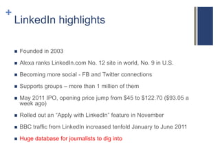 +
    LinkedIn highlights

       Founded in 2003

       Alexa ranks LinkedIn.com No. 12 site in world, No. 9 in U.S.

       Becoming more social - FB and Twitter connections

       Supports groups – more than 1 million of them

       May 2011 IPO, opening price jump from $45 to $122.70 ($93.05 a
        week ago)

       Rolled out an “Apply with LinkedIn” feature in November

       BBC traffic from LinkedIn increased tenfold January to June 2011

       Huge database for journalists to dig into
 