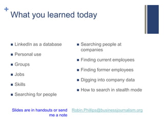 +
    What you learned today


       LinkedIn as a database            Searching people at
                                           companies
       Personal use
                                          Finding current employees
       Groups
                                          Finding former employees
       Jobs
                                          Digging into company data
       Skills
                                          How to search in stealth mode
       Searching for people


    Slides are in handouts or send   Robin.Phillips@businessjournalism.org
                        me a note
 