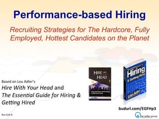 Performance-based Hiring
Recruiting Strategies for The Hardcore, Fully
Employed, Hottest Candidates on the Planet
Based	
  on	
  Lou	
  Adler’s	
  
Hire	
  With	
  Your	
  Head	
  and	
  
The	
  Essen2al	
  Guide	
  for	
  Hiring	
  &	
  
Ge8ng	
  Hired	
  
	
  
	
  
Rev	
  614-­‐A	
  
budurl.com/EGFHp3	
  
 