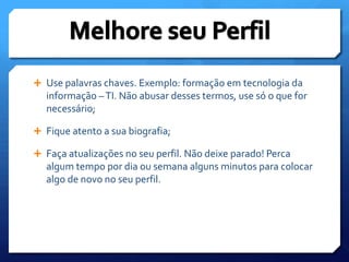 Use palavras chaves. Exemplo: formação em tecnologia da informação – TI. Não abusar desses termos, use só o que for necessário; Fique atento a sua biografia;Faça atualizações no seu perfil. Não deixe parado! Perca algum tempo por dia ou semana alguns minutos para colocar algo de novo no seu perfil.Melhore seu Perfil