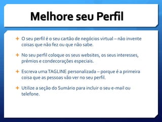 O seu perfil é o seu cartão de negócios virtual – não invente coisas que não fez ou que não sabe.No seu perfil coloque os seus websites, os seus interesses, prémios e condecorações especiais.Escreva uma TAGLINE personalizada – porque é a primeira coisa que as pessoas vão ver no seu perfil.Utilize a seção do Sumário para incluir o seu e-mail ou telefone.Melhore seu Perfil