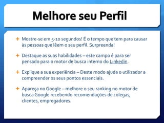 Mostre-se em 5-10 segundos! É o tempo que tem para causar às pessoas que lêem o seu perfil. Surpreenda!Destaque as suas habilidades – este campo é para ser pensado para o motor de busca interno do Linkedin.Explique a sua experiência – Deste modo ajuda o utilizador a compreender os seus pontos essenciais.Apareça no Google – melhore o seu ranking no motor de busca Google recebendo recomendações de colegas, clientes, empregadores.Melhore seu Perfil