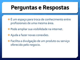 É um espaço para troca de conhecimento entre profissionais de uma mesma área.Pode ampliar sua visibilidade na internet.Ajuda a fazer novas conexões.Facilita a divulgação de um produto ou serviço oferecido pelo negocio. Perguntas e Respostas