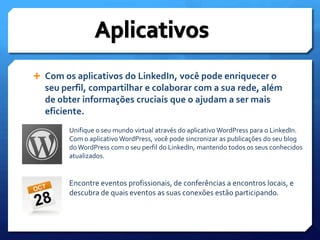 AplicativosCom os aplicativos do LinkedIn, você pode enriquecer o seu perfil, compartilhar e colaborar com a sua rede, além de obter informações cruciais que o ajudam a ser mais eficiente. Unifique o seu mundo virtual através do aplicativo WordPress para o LinkedIn. Com o aplicativo WordPress, você pode sincronizar as publicações do seu blog do WordPress com o seu perfil do LinkedIn, mantendo todos os seus conhecidos atualizados.Encontre eventos profissionais, de conferências a encontros locais, e descubra de quais eventos as suas conexões estão participando.