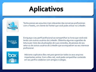 AplicativosTenha acesso aos assuntos mais relevantes das conversas profissionais com o Tweets, um cliente do Twitter que você pode utilizar no LinkedIn.Enriqueça o seu perfil profissional ao compartilhar os livros que você está lendo com outros usuários do LinkedIn. Obtenha algumas sugestões de leitura por meio das atualizações de suas conexões, de pessoas do seu setor ou de outros usuários do LinkedIn que se enquadram ao seu interesse profissional.Adicione o aplicativo Box.net para gerenciar todos os seus arquivos importantes online. Com o Box.net, você pode compartilhar conteúdo em seu perfil e colaborar com amigos e colegas.