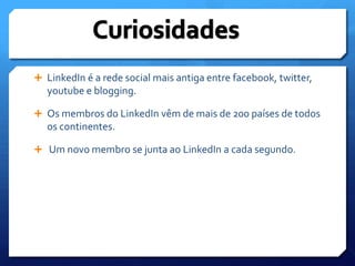 CuriosidadesLinkedIné a rede social mais antiga entre facebook, twitter, youtube e blogging.Os membros do LinkedIn vêm de mais de 200 países de todos os continentes. Um novo membro se junta ao LinkedIn a cada segundo.