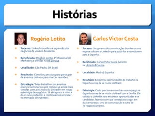 Rogério LotitoSucesso: LinkedIn auxilia na expansão dos negócios de usuário brasileiro.Beneficiado: Rogério Lotito, Profissional de Marketing e Vendas na Inf ServiceLocalidade: São Paulo, SP, BrasilResultado: Convidou pessoas para participar de eventos online e para marcar reuniões.Estratégia: "Meu trabalho com eventos online e seminários web tornou-se ainda mais simples com a inclusão do LinkedIn em nossa estratégia de negócios. Já atingimos a marca dos 2.600 visitantes e continuamos a crescer no mercado de eventos".     HistóriasCarlos Victor CostaSucesso: Um gerente de comunicações brasileiro e sua esposa utilizam o LinkedIn para ajudá-los a se mudarem para a Espanha.Beneficiado: Carlos Victor Costa, Gerente na Llorente&CuencaLocalidade: Madrid, EspanhaResultado: Encontrou oportunidades de trabalho na Espanha antes de se mudar do Brasil.Estratégia: Costa precisava encontrar um emprego na Espanha antes de se mudar do Brasil com a família. Ele utilizou o LinkedIn para encontrar oportunidades e se candidatar, fazendo com que conseguisse vagas em duas empresas: uma de comunicação e outra de TI, respectivamente. 