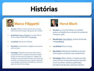 Marco FilippettiHistóriasHervéBlochSucesso: Obteve o know-how do setor através das ferramentas Grupos e Respostas do LinkedIn.Beneficiado: Marco Filippetti, Consultor Sênior de Tecnologia e Operações na EmbratelLocalidade: São Paulo, SP, BrasilResultado: Compartilhou inteligência processual e de mercado.Estratégia: Filippetti está sempre informado e atualizado sobre o mercado, mantendo contato direto com parceiros de negócios e colegas. Ele também é um participante assíduo nos Grupos do LinkedIn, ferramenta esta que o ajuda a entender a tecnologia e identificar as tendências, práticas e ações do setor de tecnologia.  Sucesso: 30 minutos diários no LinkedIn reduziu o trabalho de um diretor de vendas da França em 30%.Beneficiado: Hervé Bloch, Diretor de Vendas na Come&StayLocalidade: Paris, FrançaResultado: Redução de trabalho ao acessar informações e contatos mais rapidamente.Estratégia: Bloch utiliza o LinkedIn por pelo menos trinta minutos diariamente, focando-se em encontrar contatos qualificados, tomadores de decisão e possíveis clientes.     
