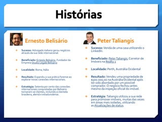 Ernesto BelisárioHistóriasPeter TaliangisSucesso: Venda de uma casa utilizando o LinkedIn.Beneficiado: Peter Taliangis, Corretor de Imóveis na Realty 1Localidade: Perth, Austrália OcidentalResultado: Vendeu uma propriedade de $300.000,00 na Austrália Ocidental após ter sido abordado por um possível comprador. O negócio fechou antes mesmo da inspeção oficial do imóvel.Estratégia: Taliangis utilizou a sua rede para promover imóveis, muitas das vezes em áreas mais isoladas, utilizando as Atualizações de status.Sucesso: Advogado italiano gerou negócios através da sua rede internacional.Beneficiado: Ernesto Belisário, Fundador da Empresa Studio LegaleBelisárioLocalidade: Roma, ItáliaResultado: Expandiu a sua prática forense ao explorar novas conexões internacionais.Estratégia: Setenta por cento das conexões internacionais conquistadas por Belisário tornaram-se clientes, incluindo a clientela brasileira, alemã e estadunidense.
