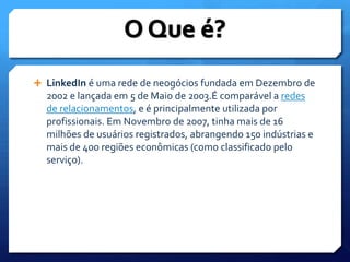 LinkedIn é uma rede de neogócios fundada em Dezembro de 2002 e lançada em 5 de Maio de 2003.É comparável a redes de relacionamentos, e é principalmente utilizada por profissionais. Em Novembro de 2007, tinha mais de 16 milhões de usuários registrados, abrangendo 150 indústrias e mais de 400 regiões econômicas (como classificado pelo serviço).O Que é?