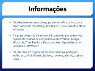 O LinkedIn representa um grupo demográfico valioso para profissionais de marketing, devido a seus usuários afluentes e influentes.A equipe de gestão da empresa é composta por executivos experientes vindos de companhias como Yahoo!, Google, Microsoft, TiVo, PayPal e ElectronicArts. O presidente do LinkedIn é Jeff Weiner.O LinkedIn está disponível em nove idiomas: português, inglês, espanhol, francês, italiano, romeno, alemão, russo e turco.Informações