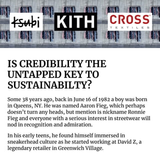 IS CREDIBILITY THE
UNTAPPED KEY TO
SUSTAINABILTY?
Some 38 years ago, back in June 16 of 1982 a boy was born
in Queens, NY. He was named Aaron Fieg, which perhaps
doesn’t turn any heads, but mention is nickname Ronnie
Fieg and everyone with a serious interest in streetwear will
nod in recognition and admiration.
In his early teens, he found himself immersed in
sneakerhead culture as he started working at David Z, a
legendary retailer in Greenwich Village.
 