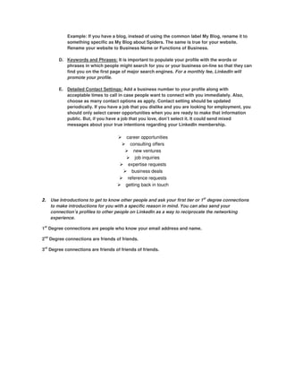 Example: If you have a blog, instead of using the common label My Blog, rename it to
            something specific as My Blog about Spiders. The same is true for your website.
            Rename your website to Business Name or Functions of Business.

        D. Keywords and Phrases: It is important to populate your profile with the words or
           phrases in which people might search for you or your business on-line so that they can
           find you on the first page of major search engines. For a monthly fee, LinkedIn will
           promote your profile.

        E. Detailed Contact Settings: Add a business number to your profile along with
           acceptable times to call in case people want to connect with you immediately. Also,
           choose as many contact options as apply. Contact setting should be updated
           periodically. If you have a job that you dislike and you are looking for employment, you
           should only select career opportunities when you are ready to make that information
           public. But, if you have a job that you love, don’t select it. It could send mixed
           messages about your true intentions regarding your LinkedIn membership.

                                        career opportunities
                                          consulting offers
                                            new ventures
                                             job inquiries
                                         expertise requests
                                           business deals
                                         reference requests
                                        getting back in touch


2. Use Introductions to get to know other people and ask your first tier or 1st degree connections
    to make introductions for you with a specific reason in mind. You can also send your
    connection’s profiles to other people on LinkedIn as a way to reciprocate the networking
    experience.

1st Degree connections are people who know your email address and name.

2nd Degree connections are friends of friends.

3rd Degree connections are friends of friends of friends.
 