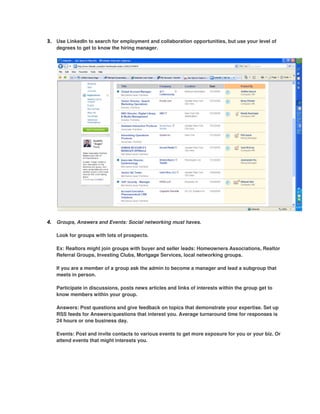 3. Use LinkedIn to search for employment and collaboration opportunities, but use your level of
   degrees to get to know the hiring manager.




4. Groups, Answers and Events: Social networking must haves.

   Look for groups with lots of prospects.

   Ex: Realtors might join groups with buyer and seller leads: Homeowners Associations, Realtor
   Referral Groups, Investing Clubs, Mortgage Services, local networking groups.

   If you are a member of a group ask the admin to become a manager and lead a subgroup that
   meets in person.

   Participate in discussions, posts news articles and links of interests within the group get to
   know members within your group.

   Answers: Post questions and give feedback on topics that demonstrate your expertise. Set up
   RSS feeds for Answers/questions that interest you. Average turnaround time for responses is
   24 hours or one business day.

   Events: Post and invite contacts to various events to get more exposure for you or your biz. Or
   attend events that might interests you.
 