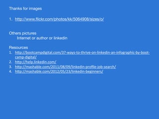 Thanks for images

1.  http://www.ﬂickr.com/photos/kk/5064908/sizes/o/


Others pictures
     
Internet or author or linkedin

Resources
1.  h$p://bootcampdigital.com/37-­‐ways-­‐to-­‐thrive-­‐on-­‐linkedin-­‐an-­‐infographic-­‐by-­‐boot-­‐
    camp-­‐digital/	
  
2.  h$p://help.linkedin.com/	
  
3.  h$p://mashable.com/2011/08/09/linkedin-­‐proﬁle-­‐job-­‐search/	
  
4.  h$p://mashable.com/2012/05/23/linkedin-­‐beginners/	
  


 