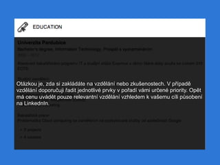 Otázkou je, zda si zakládáte na vzdělání nebo zkušenostech. V případě
vzdělání doporučuji řadit jednotlivé prvky v pořadí vámi určené priority. Opět
má cenu uvádět pouze relevantní vzdělání vzhledem k vašemu cíli působení
na LinkednIn.
 