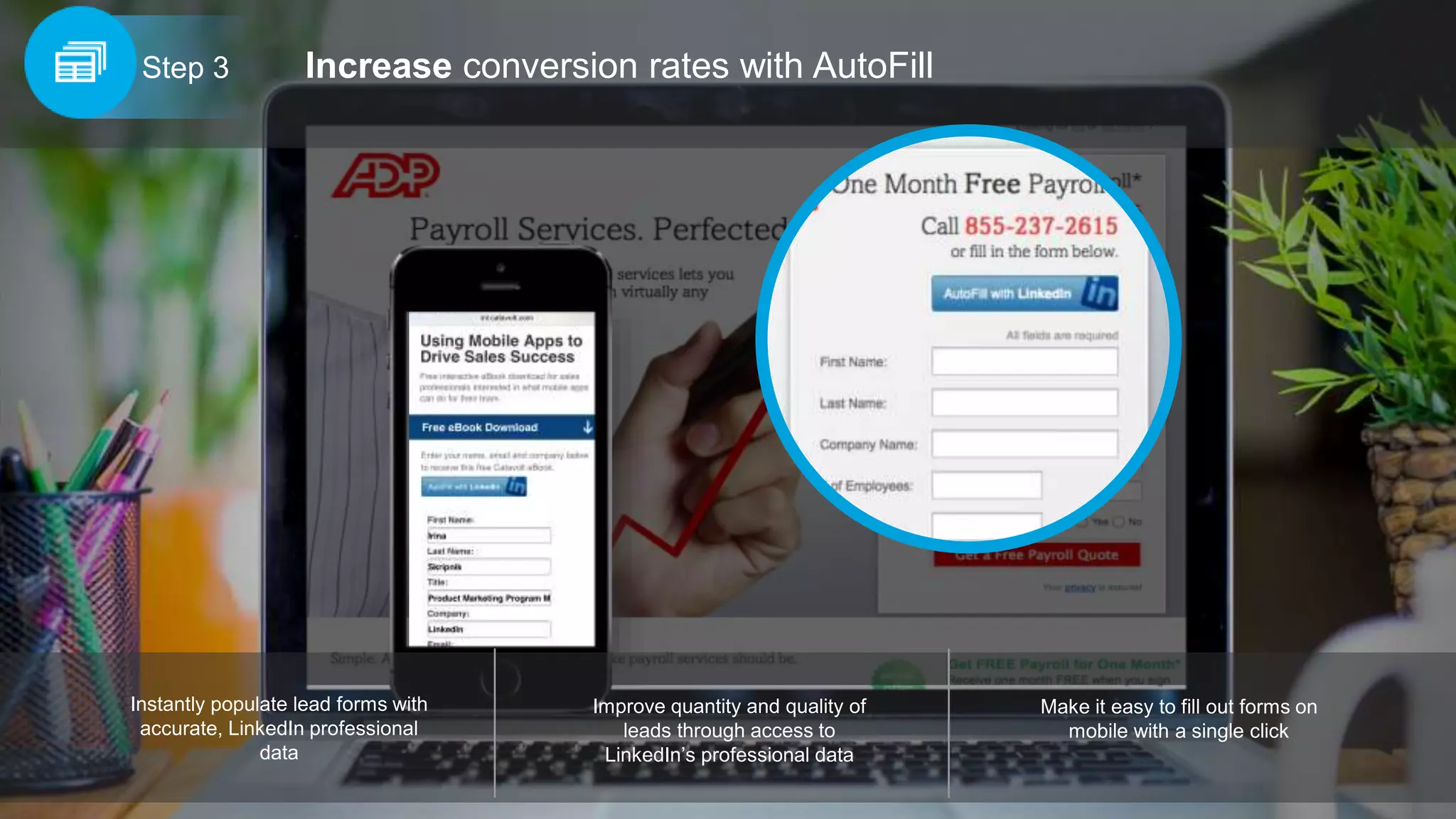 Increase conversion rates with AutoFillStep 3
Improve quantity and quality of
leads through access to
LinkedIn’s professional data
Instantly populate lead forms with
accurate, LinkedIn professional
data
Make it easy to fill out forms on
mobile with a single click
 