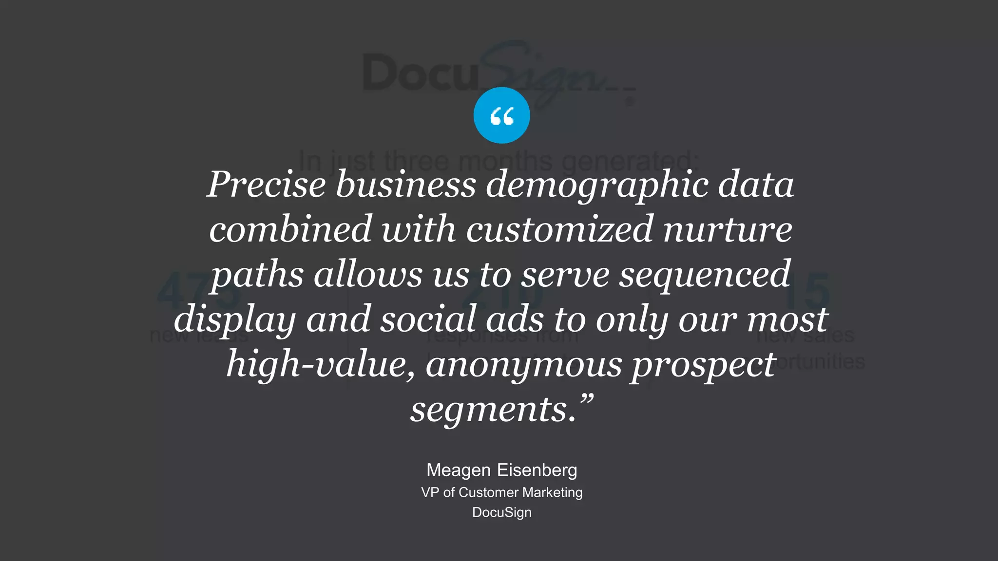 In just three months generated:
210
responses from
known contacts
475
new leads
15
new sales
opportunities
Precise business demographic data
combined with customized nurture
paths allows us to serve sequenced
display and social ads to only our most
high-value, anonymous prospect
segments.”
Meagen Eisenberg
VP of Customer Marketing
DocuSign
 